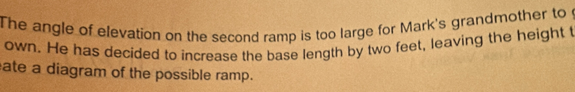 The angle of elevation on the second ramp is too large for Mark's grandmother to 
own. He has decided to increase the base length by two feet, leaving the height t 
ate a diagram of the possible ramp.