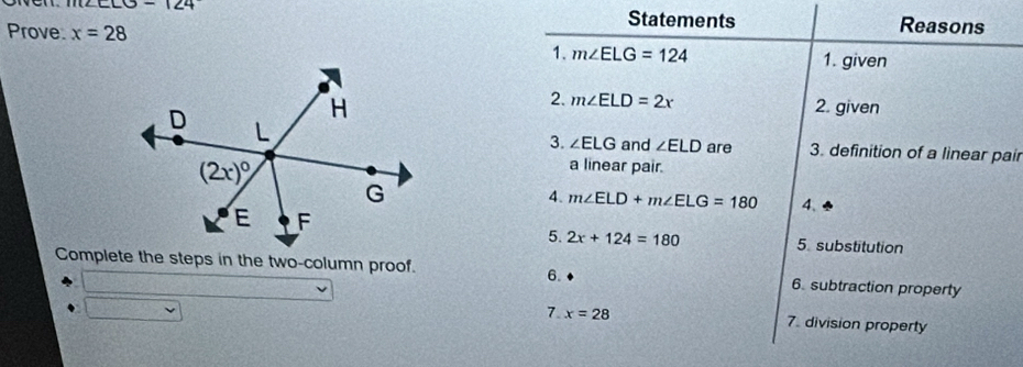 -124
Statements Reasons
Prove x=28
1. m∠ ELG=124 1. given
2. m∠ ELD=2x 2. given
3. ∠ ELG and ∠ ELD are 3. definition of a linear pair
a linear pair.
4. m∠ ELD+m∠ ELG=180 4、
5. 2x+124=180 5 substitution
Complete the steps in the two-column proof. 6. subtraction property
6.
7. x=28 7. division property