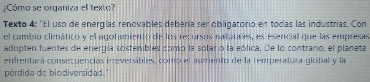 ¿Cómo se organiza el texto? 
Texto 4: "El uso de energías renovables debería ser obligatorio en todas las industrias. Con 
el cambio climático y el agotamiento de los recursos naturales, es esencial que las empresas 
adopten fuentes de energía sostenibles como la solar o la eólica. De lo contrario, el planeta 
enfrentará consecuencias irreversibles, como el aumento de la temperatura global y la 
pérdida de biodiversidad."