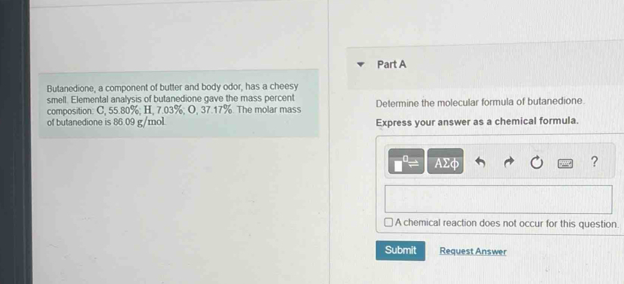 Butanedione, a component of butter and body odor, has a cheesy 
smell. Elemental analysis of butanedione gave the mass percent 
composition: C, 55.80%; H, 7.03%; O, 37.17%. The molar mass Determine the molecular formula of butanedione. 
of butanedione is 86.09 g/mol Express your answer as a chemical formula.
AΣφ ? 
A chemical reaction does not occur for this question. 
Submit Request Answer