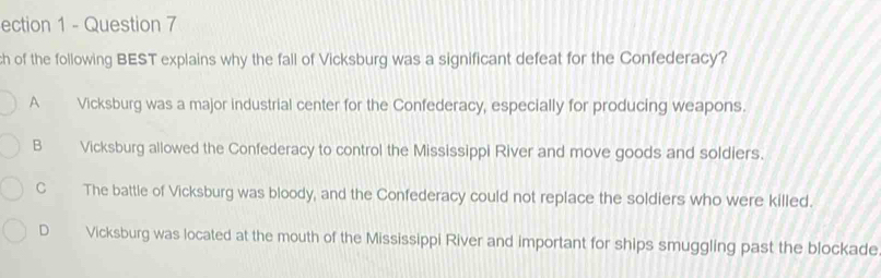 ection 1 - Question 7
ch of the following BEST explains why the fall of Vicksburg was a significant defeat for the Confederacy?
A Vicksburg was a major industrial center for the Confederacy, especially for producing weapons.
B Vicksburg allowed the Confederacy to control the Mississippi River and move goods and soldiers.
C The battle of Vicksburg was bloody, and the Confederacy could not replace the soldiers who were killed.
D Vicksburg was located at the mouth of the Mississippi River and important for ships smuggling past the blockade