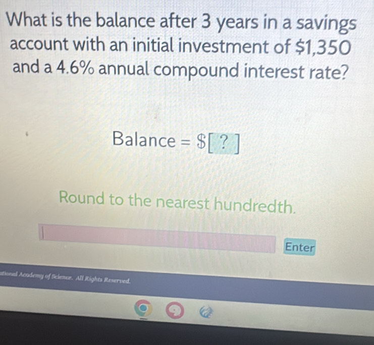 What is the balance after 3 years in a savings 
account with an initial investment of $1,350
and a 4.6% annual compound interest rate? 
Balance =8[?]
Round to the nearest hundredth. 
Enter 
ational Academy of Science. All Rights Reserved.