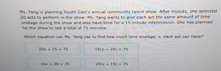 Ms. Yang is planning South Glen's annual community talent show. After tryouts, she selected
20 acts to perform in the show. Ms. Yang wants to give each act the same amount of time
onstage during the show and also have time for a 15-minute intermission. She has planned
for the show to last a total of 75 minutes.
Which equation can Ms. Yang use to find how much time onstage, x, each act can have?
20x+15=75 15(x+20)=75
15x+20=75 20(x+15)=75