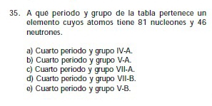 A qué periodo y grupo de la tabla pertenece un
elemento cuyos átomos tiene 81 nucleones y 46
neutrones
a) Cuarto periodo y grupo IV-A.
b) Cuarto periodo y grupo V-A.
c) Cuarto periodo y grupo VII-A.
d) Cuarto periodo y grupo VII-B.
e) Cuarto periodo y grupo V-B.