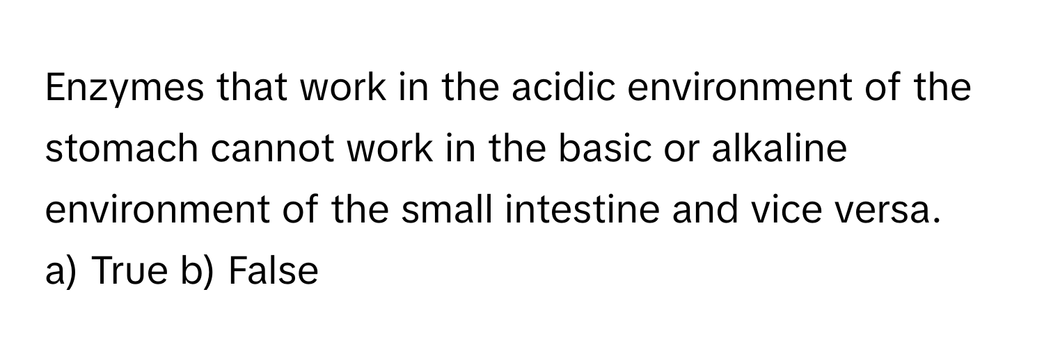 Enzymes that work in the acidic environment of the stomach cannot work in the basic or alkaline environment of the small intestine and vice versa.

a) True b) False