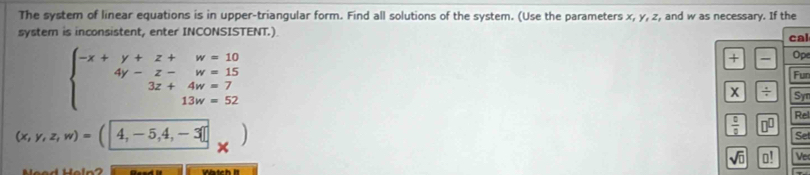 The system of linear equations is in upper-triangular form. Find all solutions of the system. (Use the parameters x, y, z, and w as necessary. If the 
system is inconsistent, enter INCONSISTENT.) 
cal
beginarrayl -x+y+z+w=10 4y-z-w=15 3z+4w=7 13w=52endarray.
+ Op 
Fur
X / Sy
(x,y,z,w)=(4,-5,4,-3□
 0/2  □^(□) Rel 
Se
sqrt(0) □ ! Ve 
Watch It