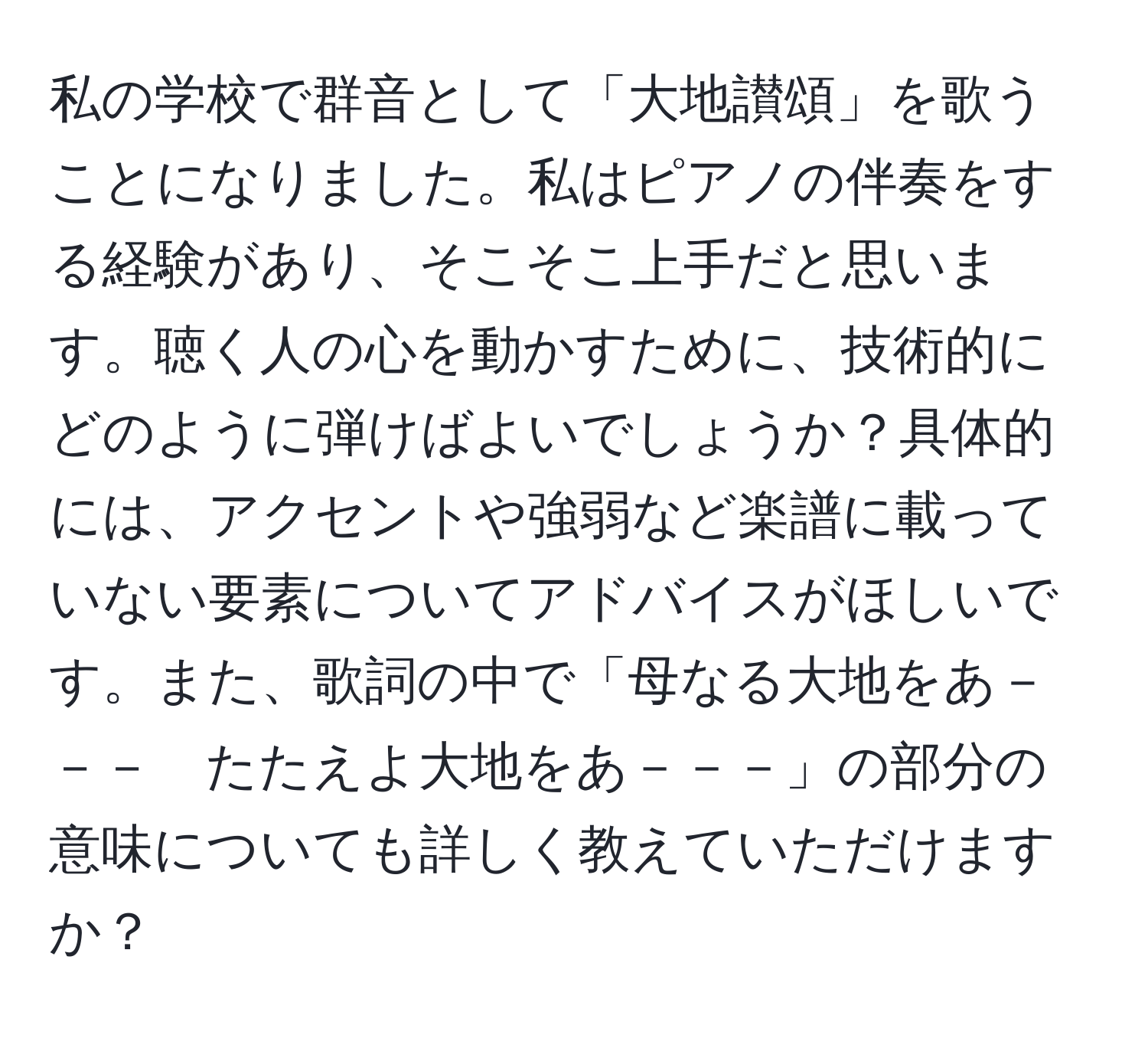 私の学校で群音として「大地讃頌」を歌うことになりました。私はピアノの伴奏をする経験があり、そこそこ上手だと思います。聴く人の心を動かすために、技術的にどのように弾けばよいでしょうか？具体的には、アクセントや強弱など楽譜に載っていない要素についてアドバイスがほしいです。また、歌詞の中で「母なる大地をあ－－－　たたえよ大地をあ－－－」の部分の意味についても詳しく教えていただけますか？