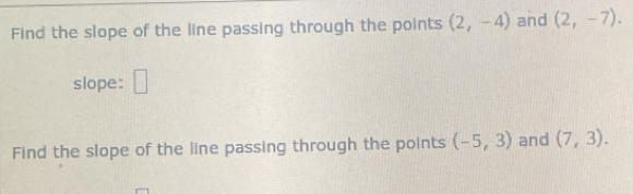 Find the slope of the line passing through the points (2,-4) and (2,-7). 
slope: □ 
Find the slope of the line passing through the points (-5,3) and (7,3).