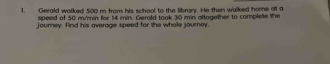 Gerald walked 500 m from his school to the library. He then walked home at a 
speed of 50 m/min for 14 min. Gerald took 30 min altogether to complete the 
journey. Find his average speed for the whole journey.