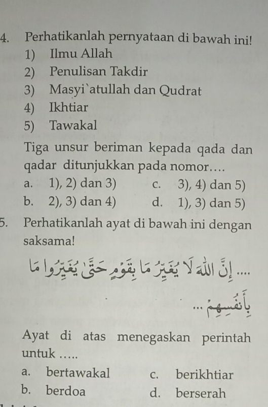 Perhatikanlah pernyataan di bawah ini!
1) Ilmu Allah
2) Penulisan Takdir
3) Masyi`atullah dan Qudrat
4) Ikhtiar
5) Tawakal
Tiga unsur beriman kepada qada dan
qadar ditunjukkan pada nomor…..
a. 1), 2) dan 3) c. 3), 4) dan 5)
b. 2), 3) dan 4) d. 1), 3) dan 5)
5. Perhatikanlah ayat di bawah ini dengan
saksama!
....
''' l
Ayat di atas menegaskan perintah
untuk …...
a. bertawakal c. berikhtiar
b. berdoa d. berserah