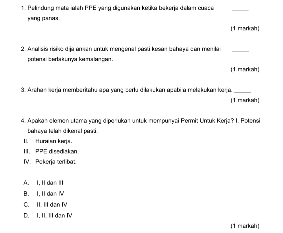 Pelindung mata ialah PPE yang digunakan ketika bekerja dalam cuaca_
yang panas.
(1 markah)
2. Analisis risiko dijalankan untuk mengenal pasti kesan bahaya dan menilai_
potensi berlakunya kemalangan.
(1 markah)
3. Arahan kerja memberitahu apa yang perlu dilakukan apabila melakukan kerja._
(1 markah)
4. Apakah elemen utama yang diperlukan untuk mempunyai Permit Untuk Kerja? I. Potensi
bahaya telah dikenal pasti.
II. Huraian kerja.
III. PPE disediakan.
IV. Pekerja terlibat.
A. I, II dan III
B. I, II dan IV
C. II, III dan IV
D. I, II, III dan IV
(1 markah)