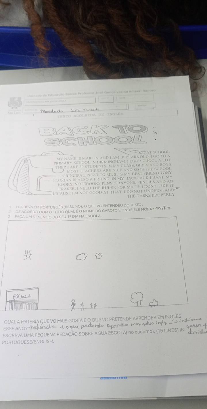 oida de de Educação Básica Professor José Goncalves do Amaral Raposo 
' 
Xăn Luh 
Texto aColhIda de Inglés 
SAT SCHOOI 
MY NAME IS MARTIN AND I AM 10 YEARS OLD. I GO TO A 
PRIMARY SCHOOL IN BIRMINGHAM. ILIKE SCHOOL A LOT 
THERE ARE 30 STUDENTS IN MY CLASS, GIRLS AND BOYS 
MOST TEACHERS ARE NICE AND SO IS THE SCHOOI 
PRINCIPAL. NEXT TO ME SITS MY BEST FRIEND TONY 
——FLORIAN IS ALSO A FRIEND. IN MY BACKPACK I HAVE MY 
BOOKS. NOTEBOOKS PENS. CRAYONS, PENCILS AND AN 
ERASER. I NEED THE RULER FOR MATH. I DON'T LIKE IT 
BECAUSE I'M NOT GOOD AT THAT. I DO NOT UNDERSTAND 
THE TASKS PROPERLY 
1- ESCREVA EM PORTUGUÊS (RESUMO), O QUE VC ENTENDEU DO TEXTO: 
2- DE ACORDO COM O TEXTO QUAL É O NOME DO GAROTO E ONDE ELE MORA? η 
3- FAÇA UM DESENHO DO SEU 1º DIA NA ESCOLA. 
FSC6LA 
QUAL A MATERIA QUE VC MAIS GOSTA E Q QUE VC PRETENDE APRENDER EM INGLÊS 
o nd 
ESSE ANO? 
N 
ESCREVA UMA PEQUENA REDAÇÃO SOBRE A SUA ESCOLA( no caderno). (15 LINES) IN 
PORTUGUESE/ENGLISH.