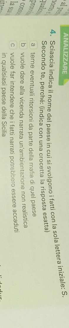 ANALIZZARE
alpre
4. Sciascia indica il nome del paese in cui si svolgono i fatti con la sola lettera iniziale: S.
or to e qualco
Secondo te, perché: (indíca con una crocetta la risposta esatta)
a teme eventuali ritorsioni da parte della mafia di quel paese
provis
cons
b vuole dare alla vicenda narrata un’ambientazione non realistica
la sua
c vuole far intendere che i fatti narrati potrebbero essere accaduti
tten
in qualsiasi paese della Sicilia