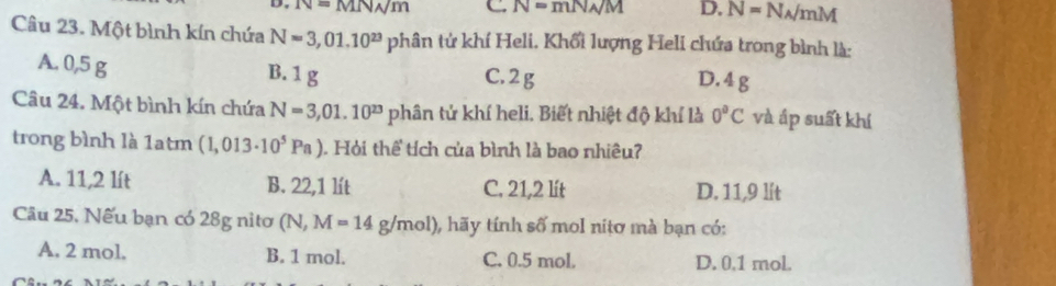 IV=MN/m C N=mN_A/M D. N=N_A/mM
Câu 23. Một bình kín chứa N=3,01.10^(23) phân tứ khí Heli. Khổi lượng Heli chứa trong bình là:
A. 0,5 g B. 1 g C. 2g D. 4 g
Câu 24. Một bình kín chứa N=3,01.10^(23) phân tử khí heli. Biết nhiệt độ khí là 0^aC và áp suất khí
trong bình là 1atm (1,013· 10^5Pa). Hỏi thể tích của bình là bao nhiêu?
A. 11,2 lít B. 22,1 lt C. 21,2 lít D. 11,9 lít
Câu 25, Nếu bạn có 28g nitơ (N,M=14g/mol) 0, hãy tính số mol nitơ mà bạn có:
A. 2 mol. B. 1 mol. C. 0.5 mol. D. 0.1 mol.