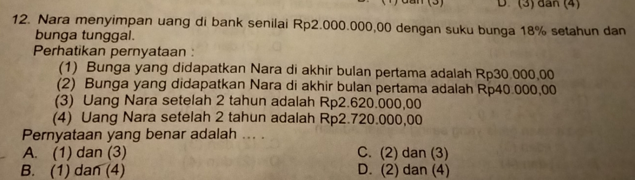 dan (3) D. (3) dân (4)
12. Nara menyimpan uang di bank senilai Rp2.000.000,00 dengan suku bunga 18% setahun dan
bunga tunggal.
Perhatikan pernyataan :
(1) Bunga yang didapatkan Nara di akhir bulan pertama adalah Rp30.000,00
(2) Bunga yang didapatkan Nara di akhir bulan pertama adalah Rp40.000,00
(3) Uang Nara setelah 2 tahun adalah Rp2.620.000,00
(4) Uang Nara setelah 2 tahun adalah Rp2.720.000,00
Pernyataan yang benar adalah ... .
A. (1) dan (3) C. (2) dan (3)
B. (1) dan (4) D. (2) dan (4)