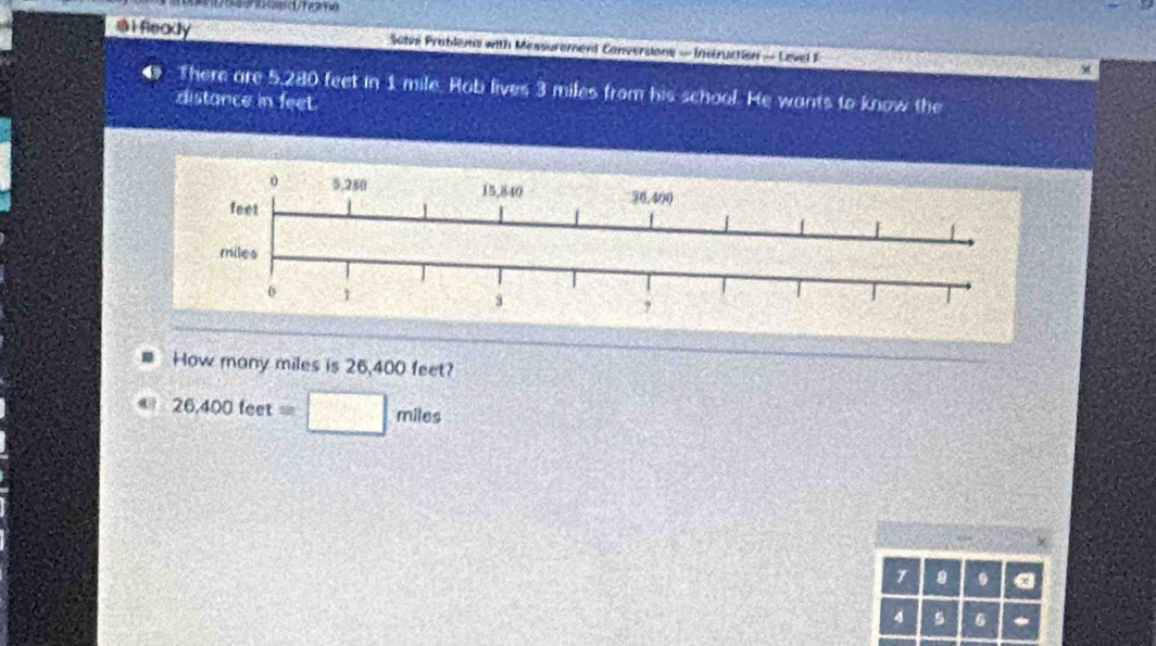 al Readly Soter Problems with Missurement Conversions - Instruction - Level F × 
There are 5,280 feet in 1 mile. Hob lives 3 miles from his school. He wants to know the 
distance in feet. 
How many miles is 26,400 feet?
26,400feet=□ miles
7 。 9 a
4 s 6 *