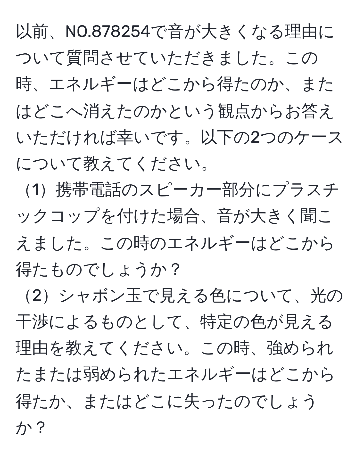 以前、NO.878254で音が大きくなる理由について質問させていただきました。この時、エネルギーはどこから得たのか、またはどこへ消えたのかという観点からお答えいただければ幸いです。以下の2つのケースについて教えてください。  
1携帯電話のスピーカー部分にプラスチックコップを付けた場合、音が大きく聞こえました。この時のエネルギーはどこから得たものでしょうか？  
2シャボン玉で見える色について、光の干渉によるものとして、特定の色が見える理由を教えてください。この時、強められたまたは弱められたエネルギーはどこから得たか、またはどこに失ったのでしょうか？