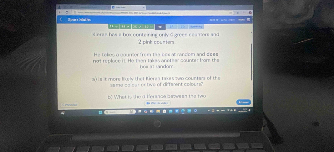 ea/oadenb/baioaps/c999919-655c-4485-be1b-4ct7a6e0443ctnk/2.0ar/5 
Sparx Maths 
460G UF Jaton C 
2A√|2B√|2C√ 2D√ 2E 2F 2G Summary 
Kieran has a box containing only 4 green counters and
2 pink counters. 
He takes a counter from the box at random and does 
not replace it. He then takes another counter from the 
box at random. 
a) Is it more likely that Kieran takes two counters of the 
same colour or two of different colours? 
b) What is the difference between the two 
C Previous Bs Watch video