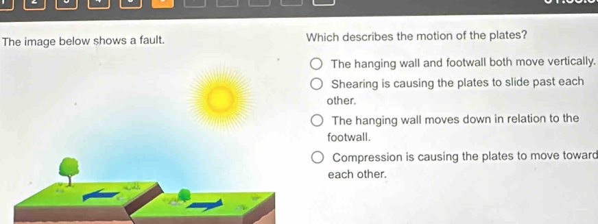 The image below shows a fault. Which describes the motion of the plates?
The hanging wall and footwall both move vertically.
Shearing is causing the plates to slide past each
other.
The hanging wall moves down in relation to the
footwall.
Compression is causing the plates to move toward
each other.