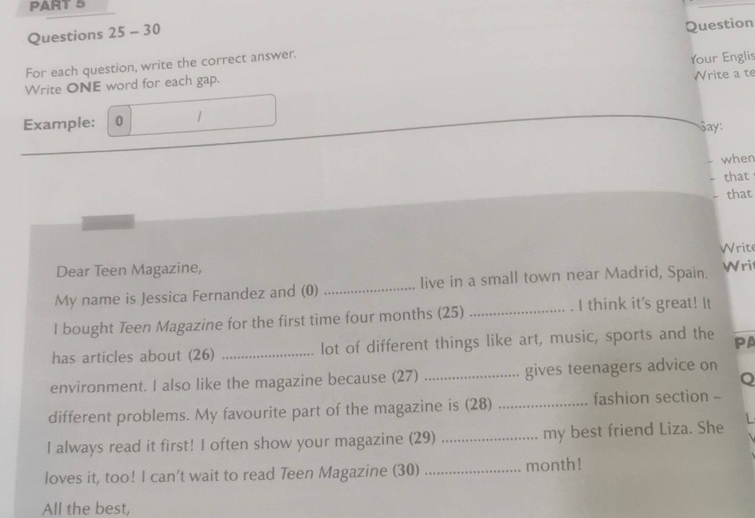 Question 
For each question, write the correct answer. 
Your Englis 
Write ONE word for each gap. 
Write a te 
Example: 0 
Say: 
when 
that 
that 
Write 
Dear Teen Magazine, 
live in a small town near Madrid, Spain. Writ 
My name is Jessica Fernandez and (0)_ 
I bought Teen Magazine for the first time four months (25)_ 
I think it's great! It 
has articles about (26) _lot of different things like art, music, sports and the 
PA 
environment. I also like the magazine because (27) _gives teenagers advice on 
Q 
different problems. My favourite part of the magazine is (28)_ 
fashion section - 
I always read it first! I often show your magazine (29) _my best friend Liza. She 
loves it, too! I can't wait to read Teen Magazine (30) _month! 
All the best,