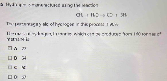 Hydrogen is manufactured using the reaction
CH_4+H_2Oto CO+3H_2
The percentage yield of hydrogen in this process is 90%.
The mass of hydrogen, in tonnes, which can be produced from 160 tonnes of
methane is
A 27
B 54
C 60
D 67