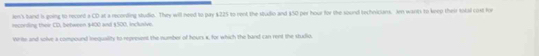 len's band is going to recoed a CD at a reconding studio. They will need to pay $225 to rent the studio and $50 per hour for the sound technicians. Jen wants to keep their total cost for 
recording their CD, between $400 and $500, inclnive. 
Write and solve a compound lnequality to represent the number of hours x, for which the band can rent the studio.