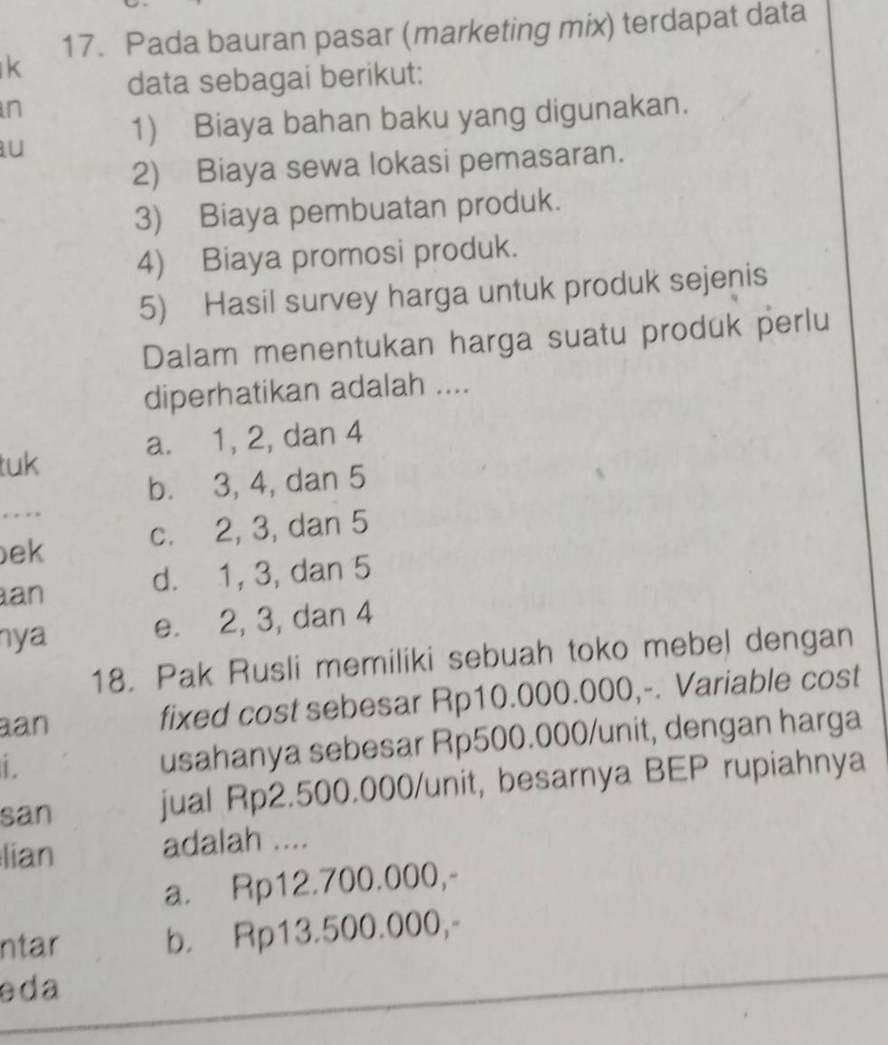 Pada bauran pasar (marketing mix) terdapat data
k
data sebagai berikut:
n
u
1) Biaya bahan baku yang digunakan.
2) Biaya sewa lokasi pemasaran.
3) Biaya pembuatan produk.
4) Biaya promosi produk.
5) Hasil survey harga untuk produk sejenis
Dalam menentukan harga suatu produk perlu
diperhatikan adalah ....
a. 1, 2, dan 4
tuk
b. 3, 4, dan 5. . 
ek
c. 2, 3, dan 5
an
d. 1, 3, dan 5
nya e. 2, 3, dan 4
18. Pak Rusli memiliki sebuah toko mebel dengan
an fixed cost sebesar Rp10.000.000,-. Variable cost
L
usahanya sebesar Rp500.000 /unit, dengan harga
san jual Rp2.500.000 /unit, besarnya BEP rupiahnya
lian adalah ....
a. Rp12.700.000,-
ntar b. Rp13.500.000,-
e da