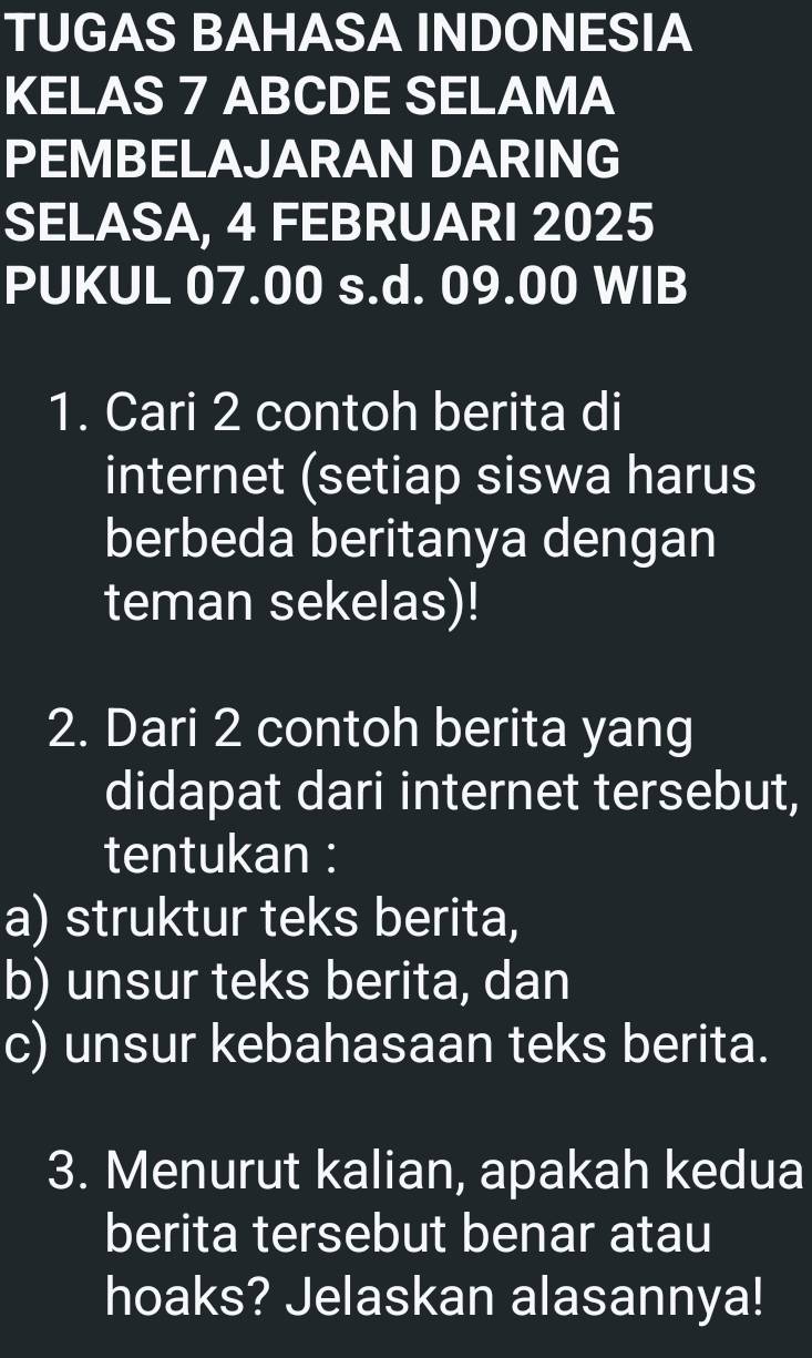 TUGAS BAHASA INDONESIA 
KELAS 7 ABCDE SELAMA 
PEMBELAJARAN DARING 
SELASA, 4 FEBRUARI 2025
PUKUL 07.00 s.d. 09.00 WIB 
1. Cari 2 contoh berita di 
internet (setiap siswa harus 
berbeda beritanya dengan 
teman sekelas)! 
2. Dari 2 contoh berita yang 
didapat dari internet tersebut, 
tentukan : 
a) struktur teks berita, 
b) unsur teks berita, dan 
c) unsur kebahasaan teks berita. 
3. Menurut kalian, apakah kedua 
berita tersebut benar atau 
hoaks? Jelaskan alasannya!