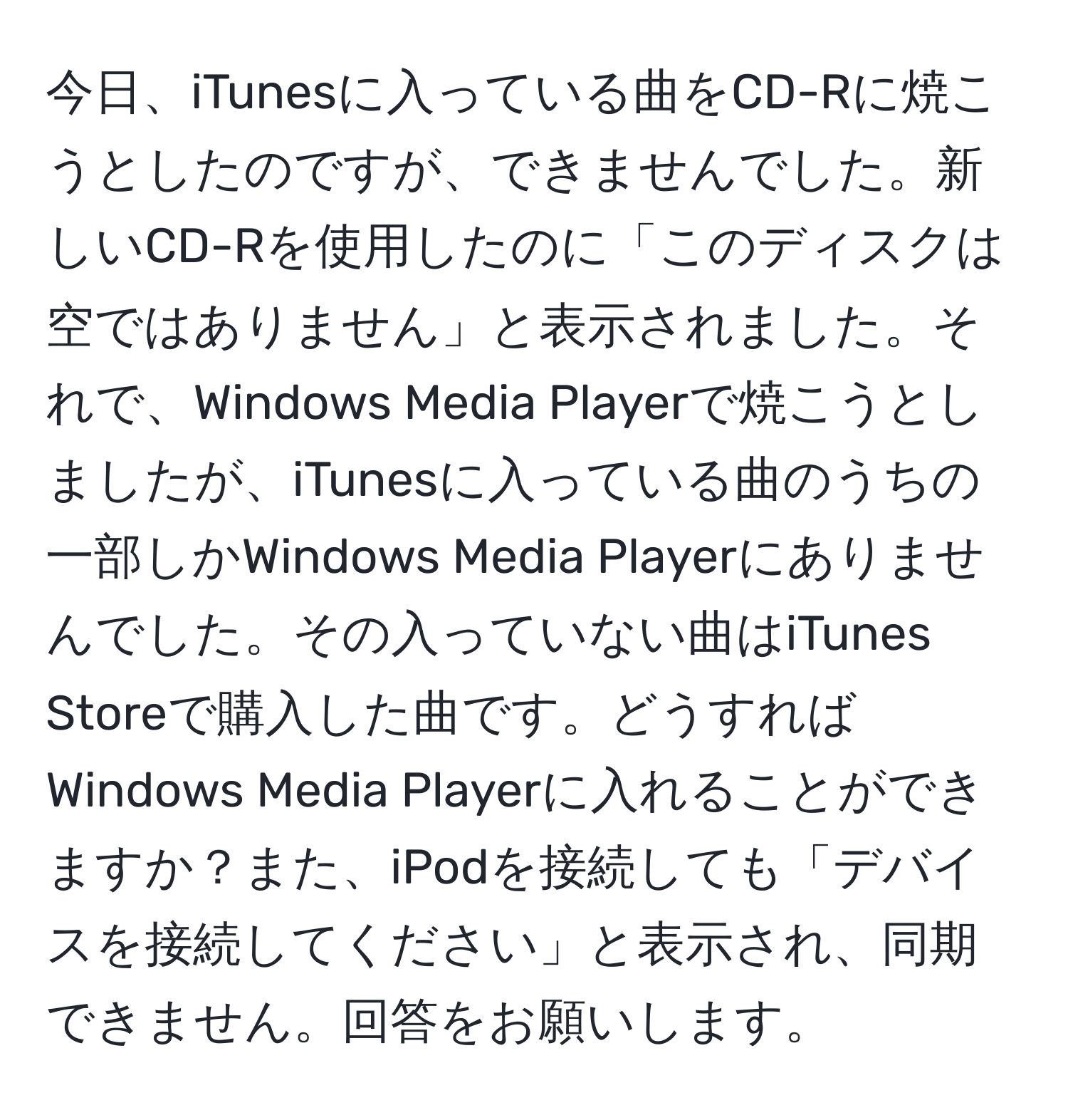 今日、iTunesに入っている曲をCD-Rに焼こうとしたのですが、できませんでした。新しいCD-Rを使用したのに「このディスクは空ではありません」と表示されました。それで、Windows Media Playerで焼こうとしましたが、iTunesに入っている曲のうちの一部しかWindows Media Playerにありませんでした。その入っていない曲はiTunes Storeで購入した曲です。どうすればWindows Media Playerに入れることができますか？また、iPodを接続しても「デバイスを接続してください」と表示され、同期できません。回答をお願いします。