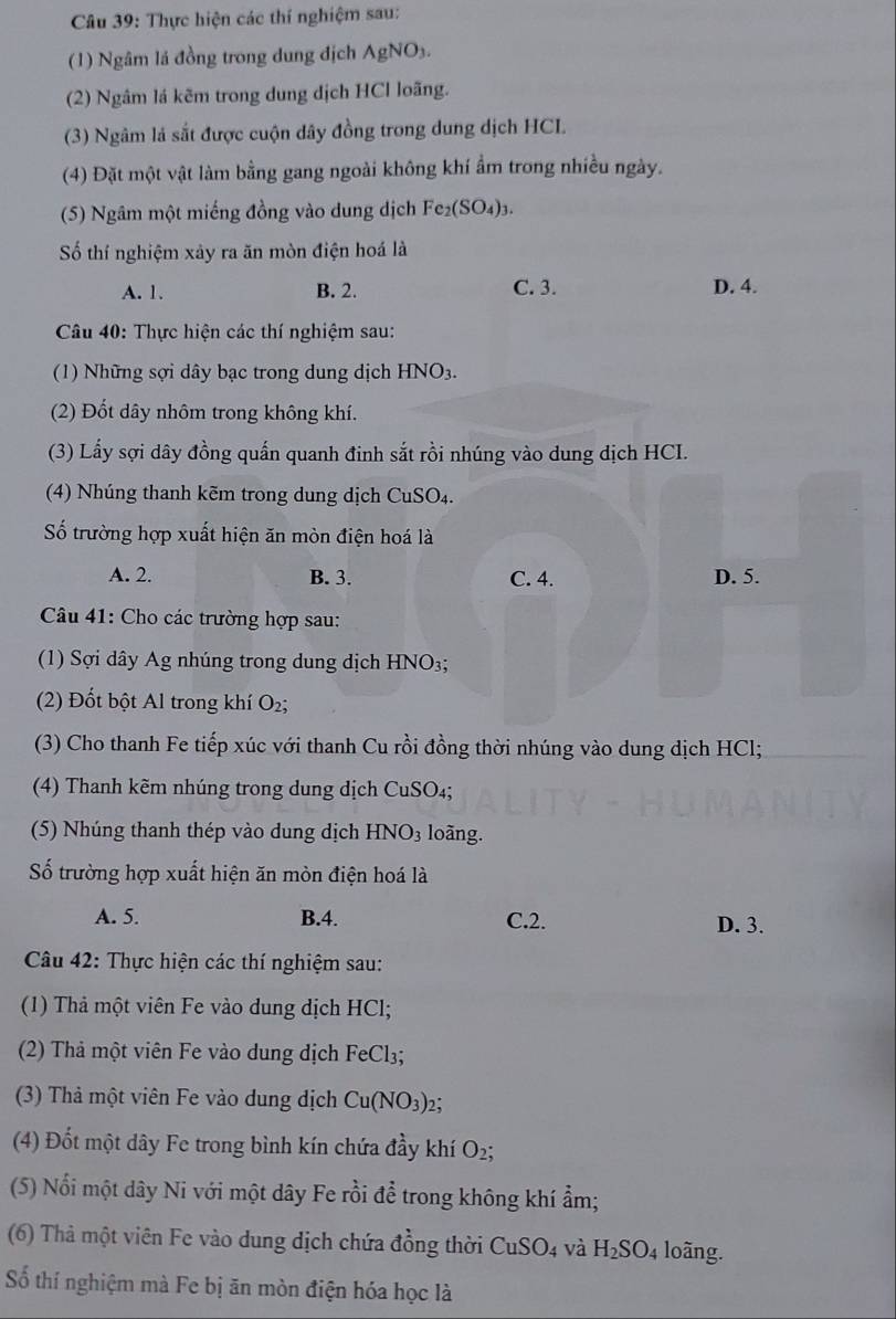 Thực hiện các thí nghiệm sau:
(1) Ngâm lá đồng trong dung địch AgNO_3.
(2) Ngâm lá kẽm trong dung dịch HCl loãng.
(3) Ngâm là sắt được cuộn dây đồng trong dung dịch HCL
(4) Đặt một vật làm bằng gang ngoài không khí ẩm trong nhiều ngày.
(5) Ngâm một miếng đồng vào dung dịch Fe_2(SO_4)_3.
Số thí nghiệm xảy ra ăn mòn điện hoá là
A. 1. B. 2. C. 3. D. 4.
Câu 40: Thực hiện các thí nghiệm sau:
(1) Những sợi dây bạc trong dung dịch HNO_3.
(2) Đốt dây nhôm trong không khí.
(3) Lấy sợi dây đồng quấn quanh đinh sắt rồi nhúng vào dung dịch HCI.
(4) Nhúng thanh kẽm trong dung dịch CuSO_4.
Số trường hợp xuất hiện ăn mòn điện hoá là
A. 2. B. 3. C. 4. D. 5.
Câu 41: Cho các trường hợp sau:
(1) Sợi dây Ag nhúng trong dung dịch HNO₃;
(2) Đốt bột Al trong khí O₂;
(3) Cho thanh Fe tiếp xúc với thanh Cu rồi đồng thời nhúng vào dung dịch HCl;
(4) Thanh kẽm nhúng trong dung dịch CuSO₄;
(5) Nhúng thanh thép vào dung dịch HNO_3 loãng.
Số trường hợp xuất hiện ăn mòn điện hoá là
A. 5. B.4. C.2. D. 3.
Câu 42: Thực hiện các thí nghiệm sau:
(1) Thả một viên Fe vào dung dịch HCl;
(2) Thả một viên Fe vào dung dịch FeCl₃;
(3) Thả một viên Fe vào dung dịch Cu(NO_3) 2:
(4) Đốt một dây Fe trong bình kín chứa đầy khí O2;
(5) Nổi một dây Ni với một dây Fe rồi để trong không khí ẩm;
(6) Thả một viên Fe vào dung dịch chứa đồng thời CuSO4 và H_2SO_4 loãng.
Số thí nghiệm mà Fe bị ăn mòn điện hóa học là