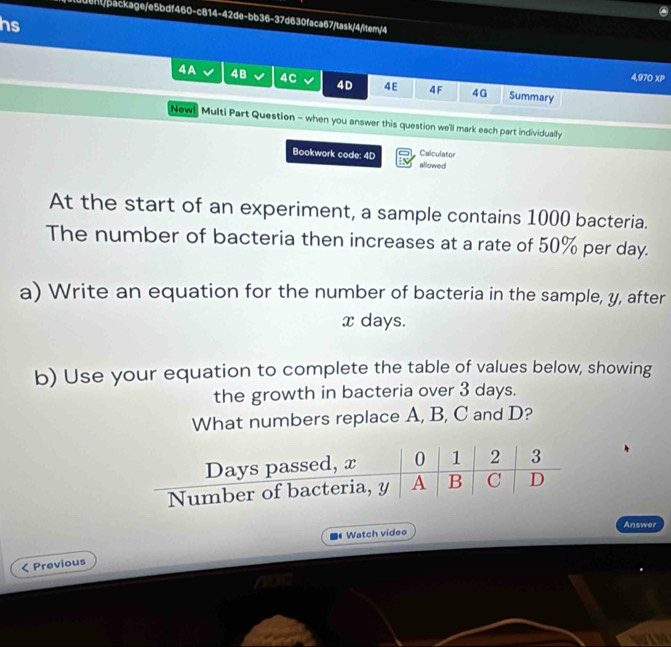 0dent/backage/e5bdf460-c814-42de-bb36-37d630faca67/task/4/item/4 
hs 
4,970 XP 
4A 4B I 4C 4D 4E 4F 4G Summary 
New! Multi Part Question - when you answer this question we'll mark each part individually 
Bookwork code: 4D allowed Calculator 
At the start of an experiment, a sample contains 1000 bacteria. 
The number of bacteria then increases at a rate of 50% per day. 
a) Write an equation for the number of bacteria in the sample, y, after
x days. 
b) Use your equation to complete the table of values below, showing 
the growth in bacteria over 3 days. 
What numbers replace A, B, C and D? 
Answer 
Watch video 
< Previous