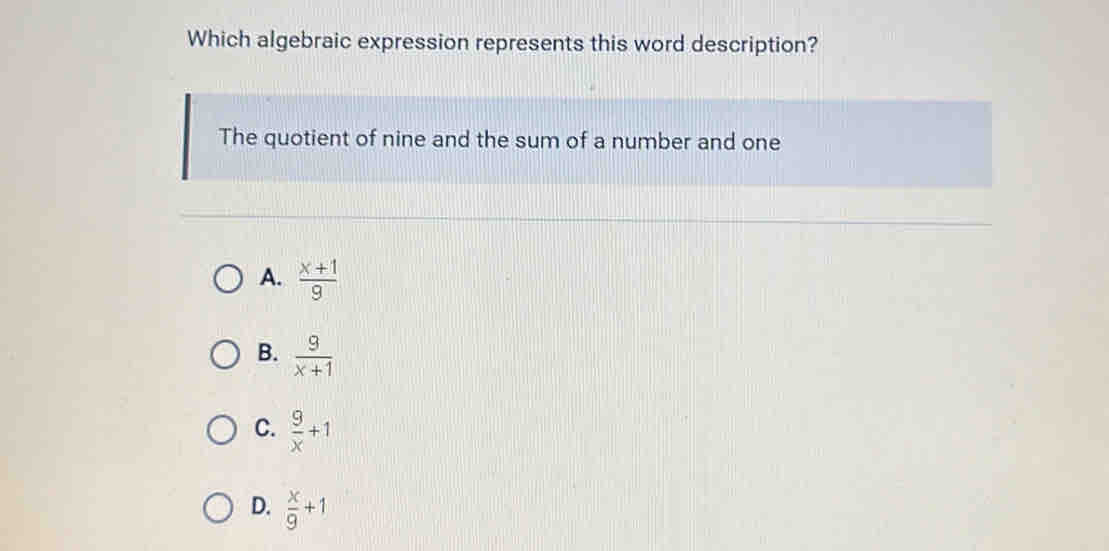 Which algebraic expression represents this word description?
The quotient of nine and the sum of a number and one
A.  (x+1)/9 
B.  9/x+1 
C.  9/x +1
D.  x/9 +1