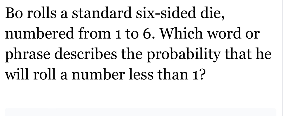 Bo rolls a standard six-sided die, 
numbered from 1 to 6. Which word or 
phrase describes the probability that he 
will roll a number less than 1?