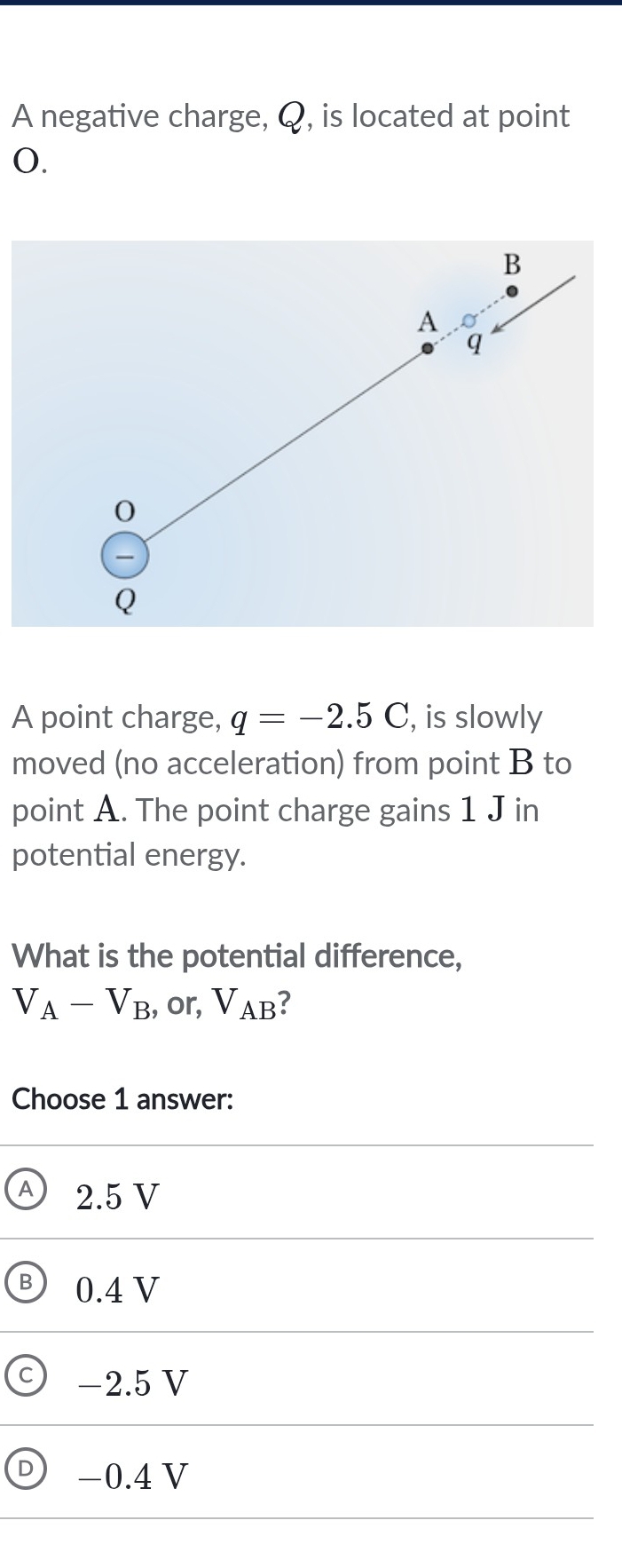 A negative charge, Q, is located at point
0.
B
A
q
0

Q
A point charge, q=-2.5C , is slowly
moved (no acceleration) from point B to
point A. The point charge gains 1 J in
potential energy.
What is the potential difference,
V_A-V_B , or, V_AB 7
Choose 1 answer:
A 2.5 V
B 0.4 V
−2.5 V
D −0.4 V