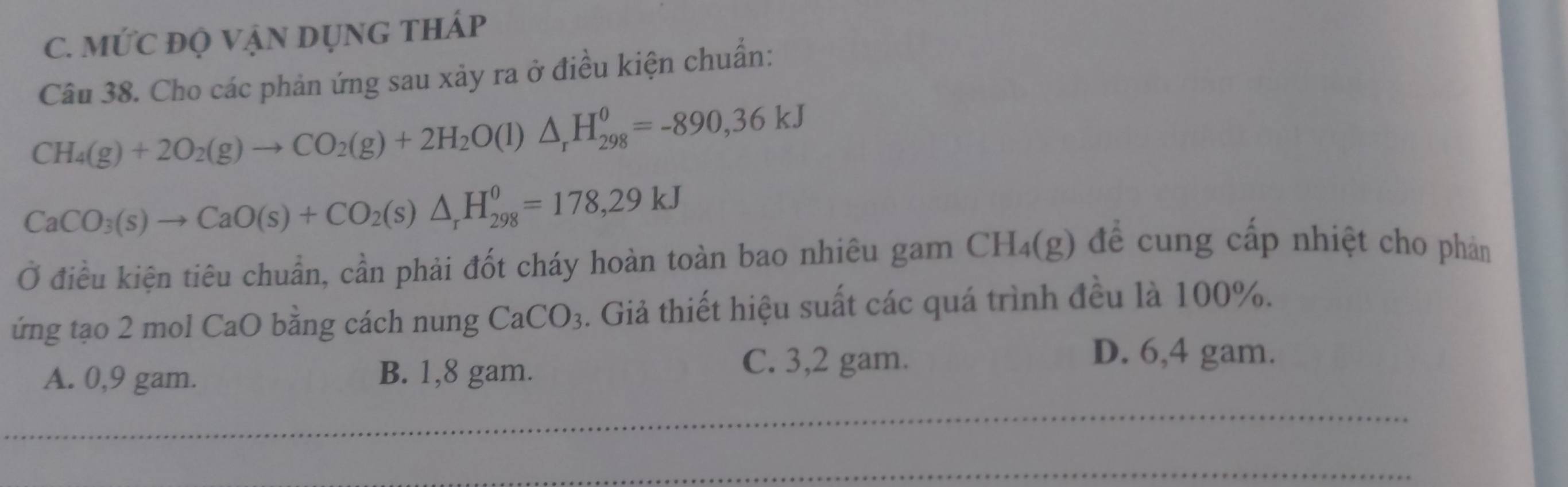 MỨC đQ VẠN DụNG THÁp
Câu 38. Cho các phản ứng sau xảy ra ở điều kiện chuẩn:
CH_4(g)+2O_2(g)to CO_2(g)+2H_2O(l)△ _rH_(298)^0=-890,36kJ
CaCO_3(s)to CaO(s)+CO_2(s)△ _rH_(298)^0=178,29kJ
Ở điều kiện tiêu chuẩn, cần phải đốt cháy hoàn toàn bao nhiêu gam CH_4(g) đề cung cấp nhiệt cho phản
ứng tạo 2 mol CaO bằng cách nung CaCO_3. Giả thiết hiệu suất các quá trình đều là 100%.
A. 0,9 gam. B. 1,8 gam. C. 3,2 gam.
D. 6,4 gam.
_
_