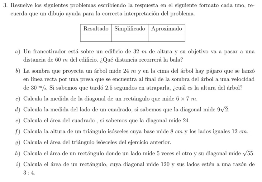 Resuelve los siguientes problemas escribiendo la respuesta en el siguiente formato cada uno, re- 
cuerda que un dibujo ayuda para la correcta interpretación del problema. 
α) Un francotirador está sobre un edificio de 32 m de altura y su objetivo va a pasar a una 
distancia de 60 m del edificio. ¿Qué distancia recorrerá la bala? 
b) La sombra que proyecta un árbol mide 24 m y en la cima del árbol hay pájaro que se lanzó 
en línea recta por una presa que se encuentra al final de la sombra del árbol a una velocidad 
de 30 m/s. Si sabemos que tardó 2.5 segundos en atraparla, ¿cuál es la altura del árbol? 
c) Calcula la medida de la diagonal de un rectángulo que mide 6* 7m. 
d) Calcula la medida del lado de un cuadrado, si sabemos que la diagonal mide 9sqrt(2). 
e) Calcula el área del cuadrado , si sabemos que la diagonal mide 24. 
f) Calcula la altura de un triángulo isósceles cuya base mide 8 cm y los lados iguales 12 cm. 
g) Calcula el área del triángulo isósceles del ejercicio anterior. 
h) Calcula el área de un rectángulo donde un lado mide 5 veces el otro y su diagonal mide sqrt(55). 
i) Calcula el área de un rectángulo, cuya diagonal mide 120 y sus lados estén a una razón de
3:4.