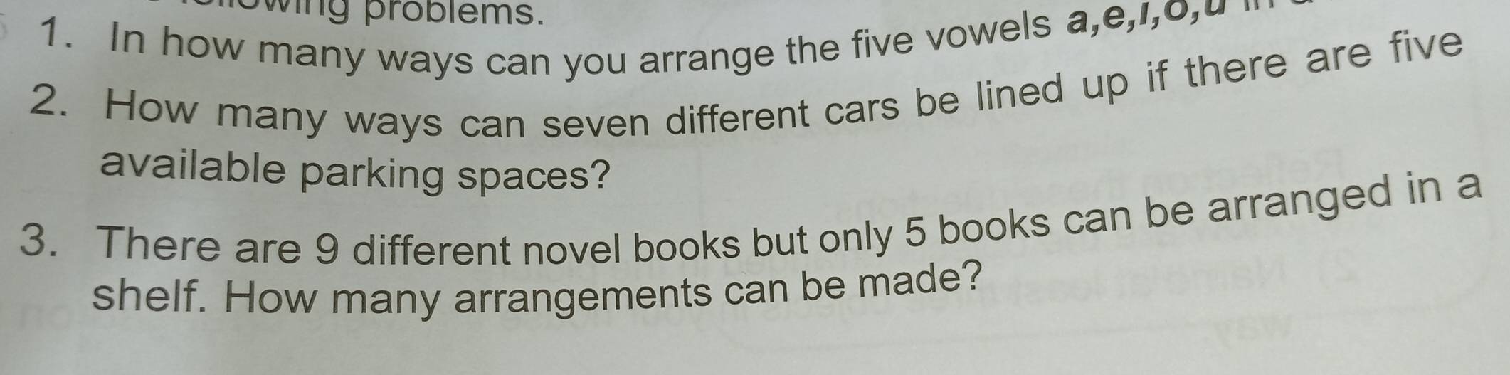 wing problems. 
1. In how many ways can you arrange the five vowels a,e,i,o,u " 
2. How many ways can seven different cars be lined up if there are five 
available parking spaces? 
3. There are 9 different novel books but only 5 books can be arranged in a 
shelf. How many arrangements can be made?