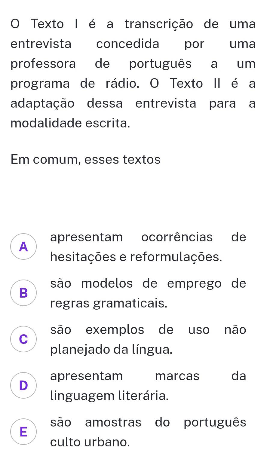 Texto I é a transcrição de uma
entrevista concedida por uma
professora de português a um
programa de rádio. O Texto II é a
adaptação dessa entrevista para a
modalidade escrita.
Em comum, esses textos
apresentam ocorrências de
A
hesitações e reformulações.
são modelos de emprego de
B
regras gramaticais.
são exemplos de uso não
C
planejado da língua.
apresentam marcas da
D
linguagem literária.
são amostras do português
E
culto urbano.