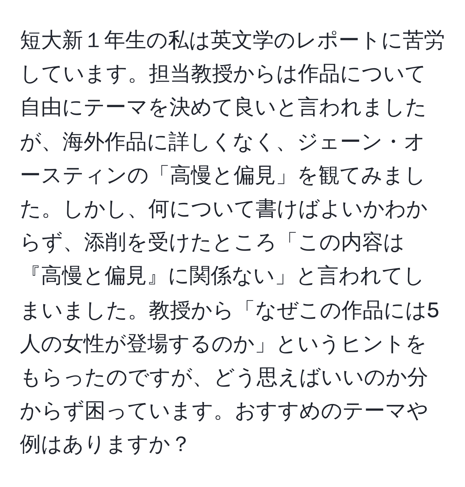 短大新１年生の私は英文学のレポートに苦労しています。担当教授からは作品について自由にテーマを決めて良いと言われましたが、海外作品に詳しくなく、ジェーン・オースティンの「高慢と偏見」を観てみました。しかし、何について書けばよいかわからず、添削を受けたところ「この内容は『高慢と偏見』に関係ない」と言われてしまいました。教授から「なぜこの作品には5人の女性が登場するのか」というヒントをもらったのですが、どう思えばいいのか分からず困っています。おすすめのテーマや例はありますか？