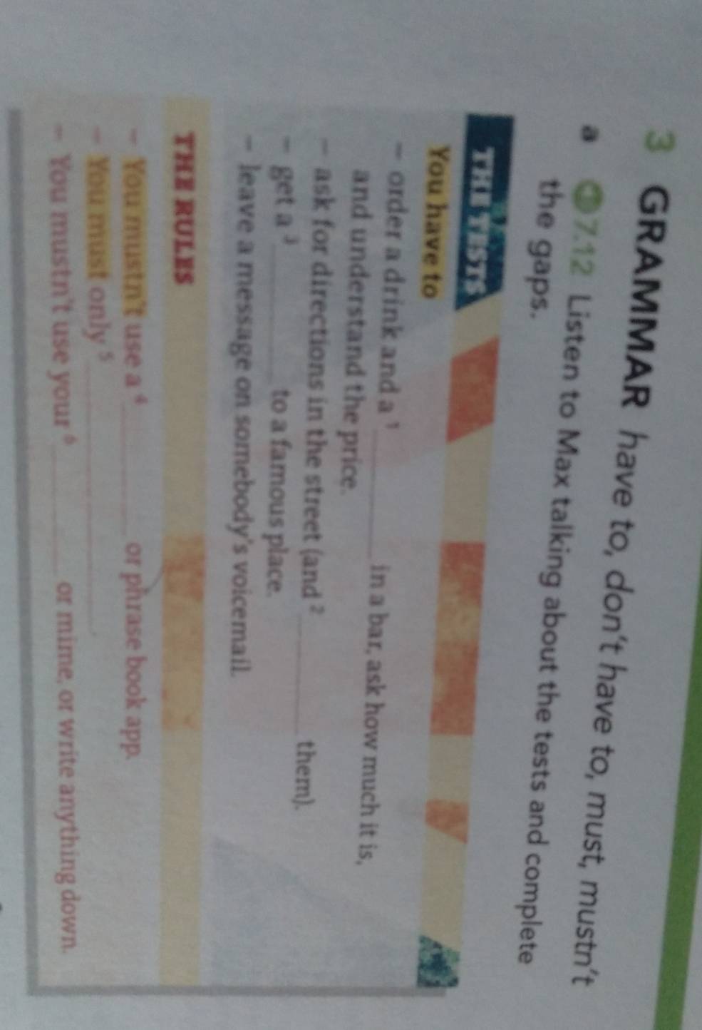 GRAMMAR have to, don’t have to, must, mustn’t 
a ●7.12 Listen to Max talking about the tests and complete 
the gaps. 
THE TEST! 
You have to 
- order a drink and a _in a bar, ask how much it is, 
and understand the price. 
— ask for directions in the street (and ?_ them). 
= get a^3 _ 
to a famous place. 
— leave a message on somebody's voicemail. 
THE RULES 
You mustn't use a "_ or phrase book app. 
You must only "_ 
, You mustn't use your ?_ or mime, or write anything down.