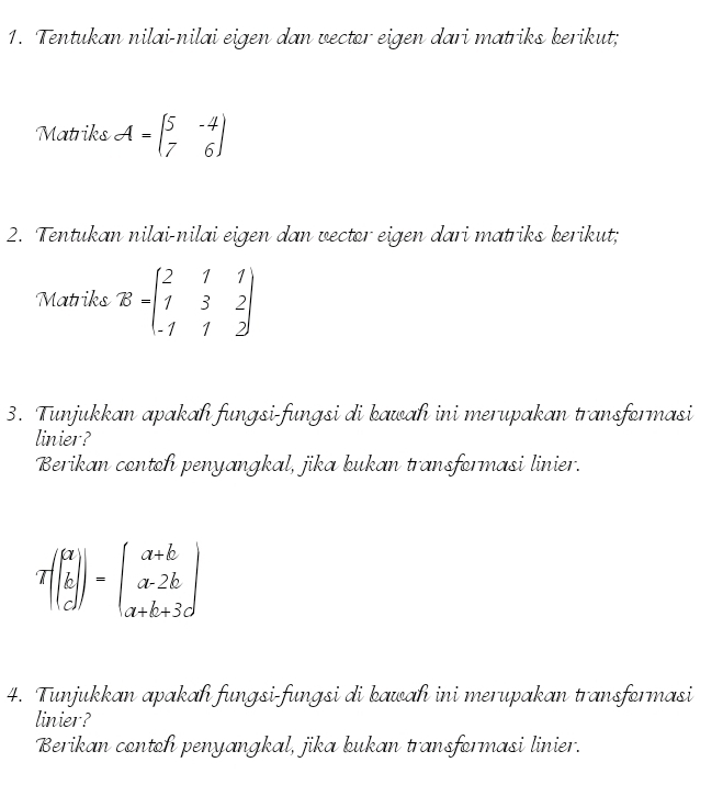 Tentukan nilai-nilai eigen dan vector eigen dari matriks kerikut;
Matriks A=beginpmatrix 5&-4 7&6endpmatrix
2. Tentukan nilai-nilai eigen dan vector eigen dari matriks berikut;
Matriks B=beginpmatrix 2&1&1 1&3&2 -1&1&2endpmatrix
3. Tunjukkan apakah fungsi-fungsi di kawah ini merupakan transformasi
linier?
Berikan contoh penyangkal, jika kukan transformasi linier.
Tbeginpmatrix beginbmatrix a b cendbmatrix endpmatrix =beginpmatrix a+b a-2b a+b+3dendpmatrix
4. Tunjukkan apakah fungsi-fungsi di kawah ini merupakan transformasi
linier?
Berikan contoh penyangkal, jika kukan transformasi linier.