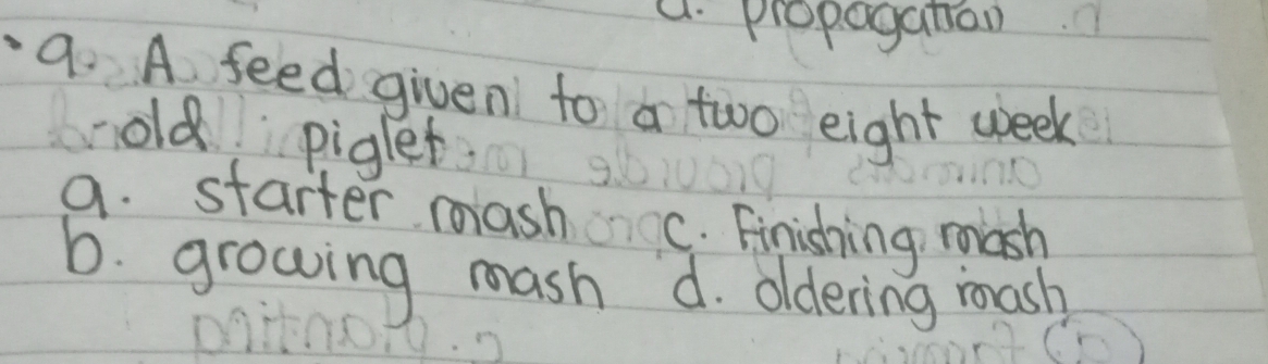 a. propoganion
9. A feed given to a two eight week
old piglet
a. starter mash C. Finishing mash
b. growing mash d. oldering mash