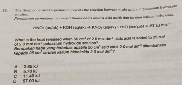 The thermochemical equation represents the reaction between nitric acid and potassium hydroxide
solution.
Persamaan termokimia mewakili tindak balas antara asid nitrik dan larutan kalium hidroksida.
HNO_3(aq/ak)+KOH(aq/ak)to KNO_3(aq/ak)+H_2O(l/ce); △ H=-57kJmol^(-1)
What is the heat released when 50cm^3 of 2.0moldm^(-3) nitric acid is added to 25cm^3
of 2.0mol dm^(-3) potassium hydroxide solution?
Berapakah haba yang terbebas apabila 50cm^3 asid nitrik 2.0moldm^(-3)
kepada 25cm^3 larutan kalium hidroksida 2.0moldm^(-3) ? ditambahkan
A 2.85 kJ
B 5.70 kJ
C 11.40 kJ
D 57.00 kJ