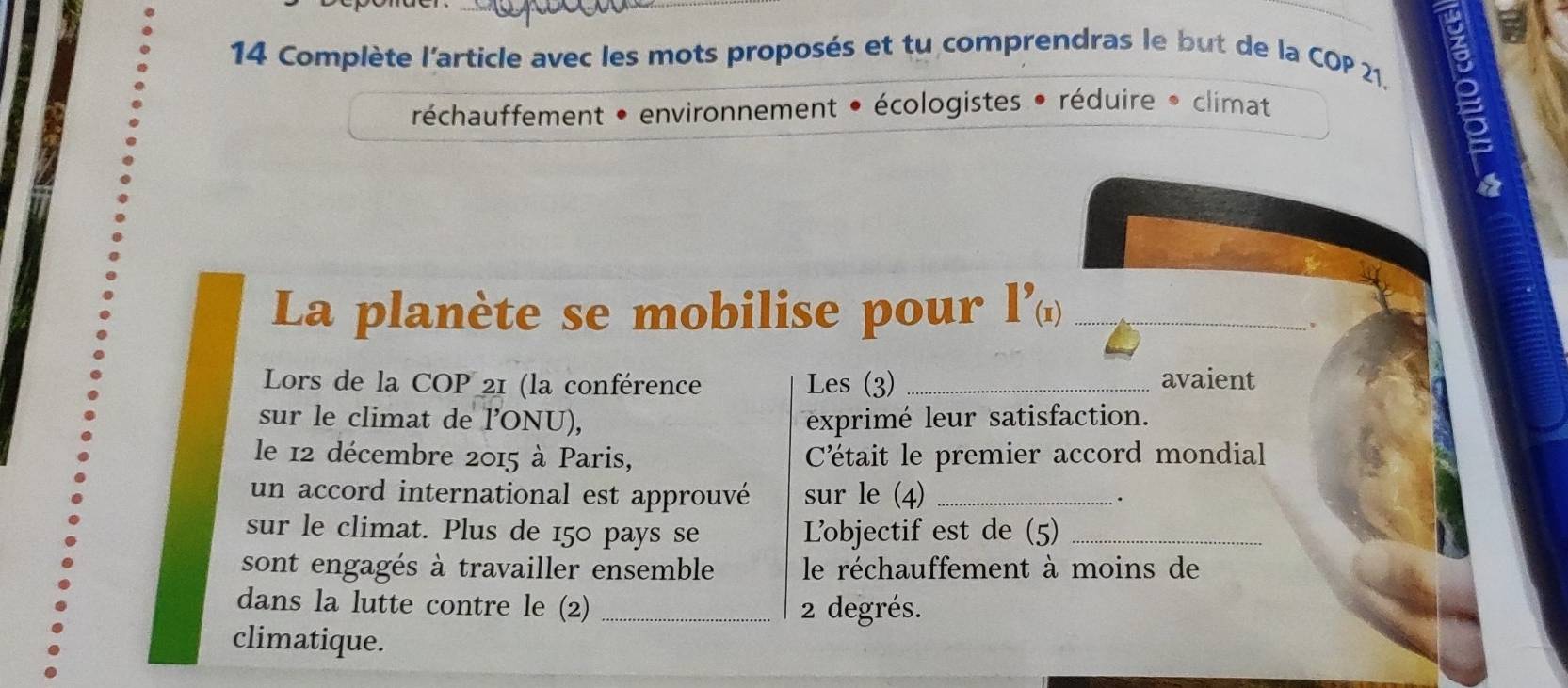 Complète l'article avec les mots proposés et tu comprendras le but de la COP 21, 
réchauffement • environnement • écologistes • réduire * climat 
a 
La planète se mobilise pour 1^(9)) _ 
Lors de la COP 21 (la conférence Les (3) _avaient 
sur le climat de l'ONU), exprimé leur satisfaction. 
le 12 décembre 2015 à Paris, Cétait le premier accord mondial 
un accord international est approuvé sur le (4) _. 
sur le climat. Plus de 150 pays se Lobjectif est de (5)_ 
sont engagés à travailler ensemble le réchauffement à moins de 
dans la lutte contre le (2) _ 2 degrés. 
climatique.