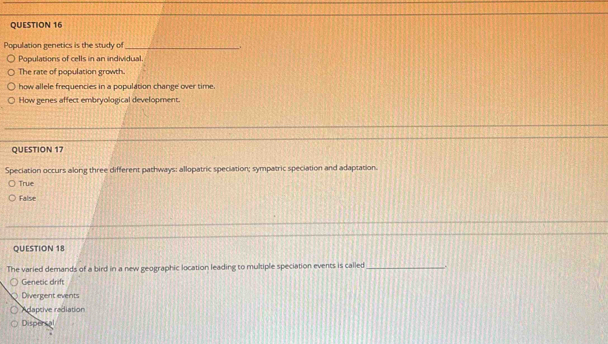 Population genetics is the study of __.
Populations of cells in an individual.
The rate of population growth.
how allele frequencies in a population change over time.
How genes affect embryological development.
QUESTION 17
Speciation occurs along three different pathways: allopatric speciation; sympatric speciation and adaptation.
True
False
QUESTION 18
The varied demands of a bird in a new geographic location leading to multiple speciation events is called_ .
Genetic drift
Divergent events
Adaptive radiation
Dispercal