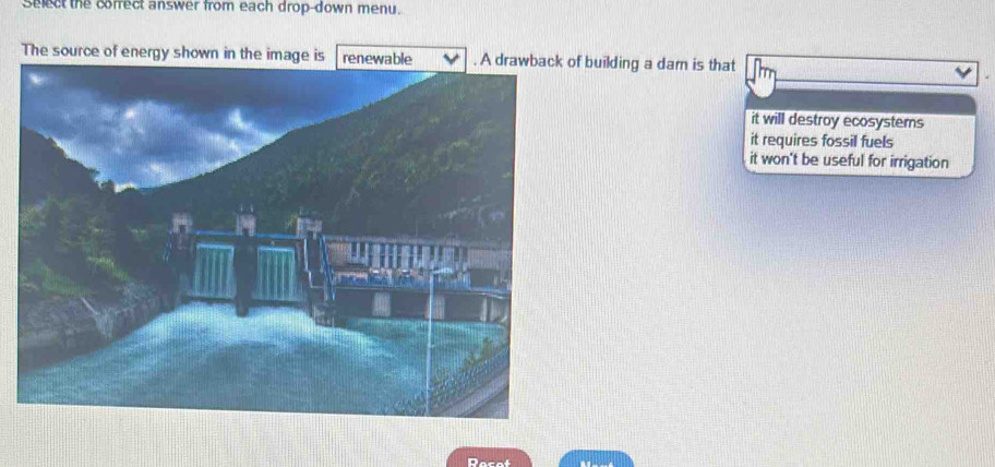 Select the cofrect answer from each drop-down menu.
The f building a dam is that
it will destroy ecosystems
it requires fossil fuels
it won't be useful for irrigation
Recot