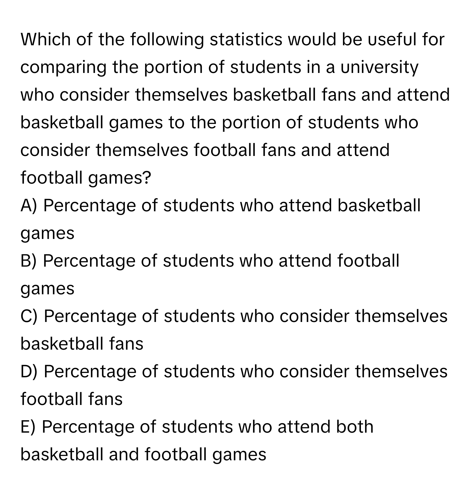 Which of the following statistics would be useful for comparing the portion of students in a university who consider themselves basketball fans and attend basketball games to the portion of students who consider themselves football fans and attend football games?

A) Percentage of students who attend basketball games
B) Percentage of students who attend football games
C) Percentage of students who consider themselves basketball fans
D) Percentage of students who consider themselves football fans
E) Percentage of students who attend both basketball and football games