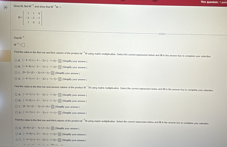 This question: 1 poin
Given M, find M^(-1) and show tha M^(-1)M=L
M=beginbmatrix 1&1&0 -3&-2&-1 1&0&2endbmatrix
Find u^(-1)
M^(-1)=□
Find the value in the first row and first column of the product M^(-1) M using matrix multiplication. Select the correct expression below and fill in the answer box to complete your selection.
A. (-4· 1)+(-2· -2)+(-1· 0)=□ (Simplify your answer.)
B. (-4· 0)+(-2· -1)+(-1· 2)=□ (Simplify your answer )
C. (5+1)+(2+-3)+(1-1)=□ (Simplify your answer)
D. (-4· 1)+(-2· -3)+(-1· 1)=□ (Simplity your answer )
Find the value in the first row and second column of the product M^(-1) M using matrix multiplication. Select the correct expression below and fill in the answer box to complete your selection
A. (-4+1)+(-2· -2)+(-1+0)=□ (Simplity your answer.)
B. (-4+0)+(-2--1)+(-1+2)=□ (Simplify your answer)
C. (5· 1)+(2· -2)+(1· 0)=□ (Simplify your answer)
D. (-4· 1)+(-2· -3)+(-1· 1)= □ (Simplify your answer )
Find the value in the first row and third column of the product M^(-1) M using matrix multiplication. Select the correct expression below and fill in the answer box to complete your selection
A (5-0)+(2· -1)+(1· 2)=□ (Simplify your answer )
B (-4· 0)+(-2· -1)+(-1· 2)=□ (Simplify your answer )
C (-4· 1)+(-2· -2)+(-1· 0)=□ (Simplify your answer )