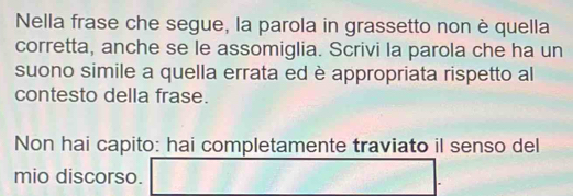 Nella frase che segue, la parola in grassetto non è quella 
corretta, anche se le assomiglia. Scrivi la parola che ha un 
suono simile a quella errata ed è appropriata rispetto al 
contesto della frase. 
Non hai capito: hai completamente traviato il senso del 
mio discorso.