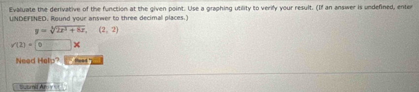 Evaluate the derivative of the function at the given point. Use a graphing utility to verify your result. (If an answer is undefined, enter 
UNDEFINED. Round your answer to three decimal places.)
y=sqrt[5](2x^3+8x),(2,2)
y'(2)=0*
Need Help? Read ' 
Suamif Ansy er